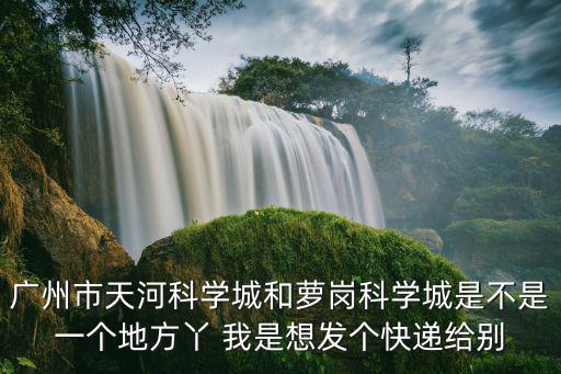 廣州市天河科學城和蘿崗科學城是不是一個地方丫 我是想發個快遞給別