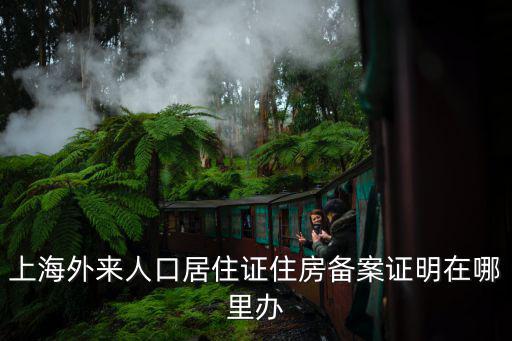 上海外來人口居住證住房備案證明在哪里辦