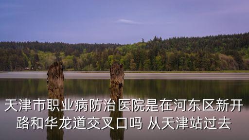 天津市職業病防治醫院是在河東區新開路和華龍道交叉口嗎 從天津站過去