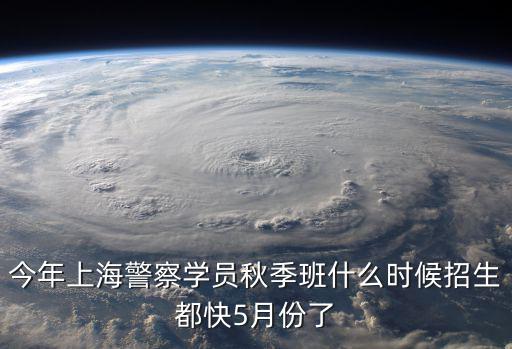 今年上海警察學員秋季班什么時候招生都快5月份了