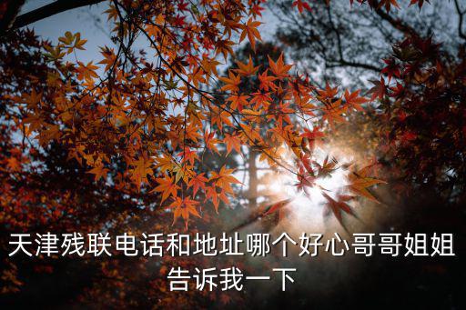天津殘聯電話和地址哪個好心哥哥姐姐告訴我一下