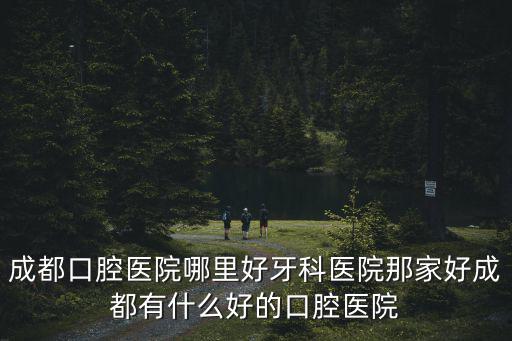 成都口腔醫院哪里好牙科醫院那家好成都有什么好的口腔醫院