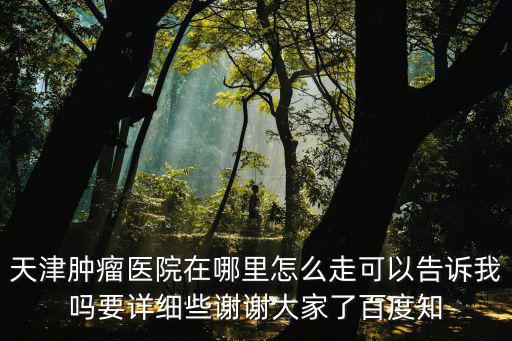 天津腫瘤醫(yī)院在哪里怎么走可以告訴我嗎要詳細(xì)些謝謝大家了百度知