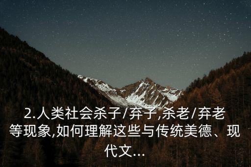 2.人類社會(huì)殺子/棄子,殺老/棄老等現(xiàn)象,如何理解這些與傳統(tǒng)美德、現(xiàn)代文...