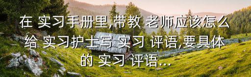 在 實習手冊里,帶教 老師應該怎么給 實習護士寫 實習 評語,要具體的 實習 評語...