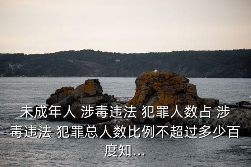 未成年人 涉毒違法 犯罪人數占 涉毒違法 犯罪總人數比例不超過多少百度知...