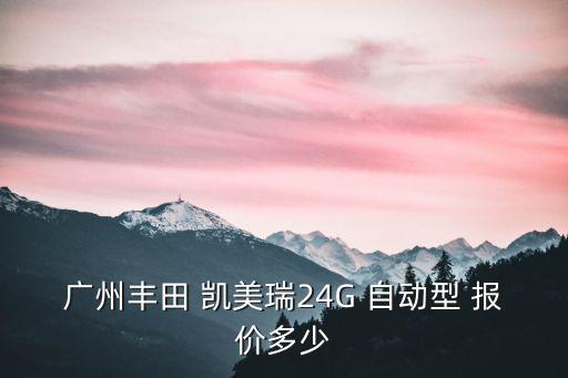 廣州豐田報(bào)價(jià)及圖，廣州豐田 凱美瑞24G 自動(dòng)型 報(bào)價(jià)多少