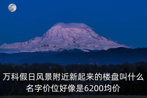 萬科假日風景附近新起來的樓盤叫什么名字價位好像是6200均價