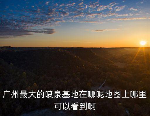 廣州最大的噴泉基地在哪呢地圖上哪里可以看到啊
