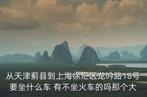 從天津薊縣到上海徐匯區(qū)龍吟路18號(hào)要坐什么車 有不坐火車的嗎那個(gè)大