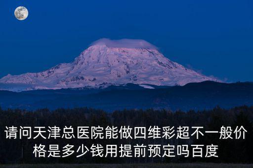 請問天津總醫院能做四維彩超不一般價格是多少錢用提前預定嗎百度