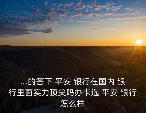...的答下 平安 銀行在國內 銀行里面實力頂尖嗎辦卡選 平安 銀行怎么樣