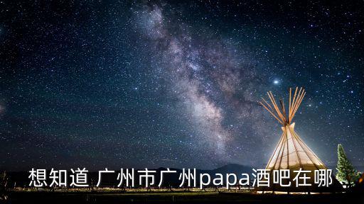 想知道 廣州市廣州papa酒吧在哪