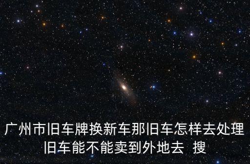 廣州市舊車牌換新車那舊車怎樣去處理舊車能不能賣到外地去  搜