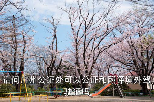 請問廣州公證處可以公證和翻譯境外駕駛證嗎
