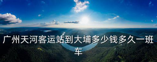 天河客運站廣州至大埔幾點，天河客運站到大埔的早班車幾點開