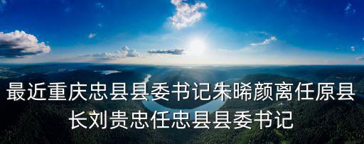 最近重慶忠縣縣委書記朱晞顏離任原縣長劉貴忠任忠縣縣委書記