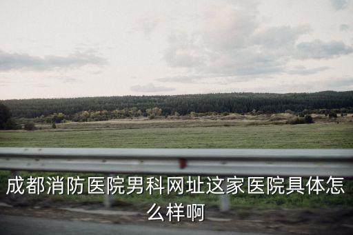 成都消防醫院男科網址這家醫院具體怎么樣啊