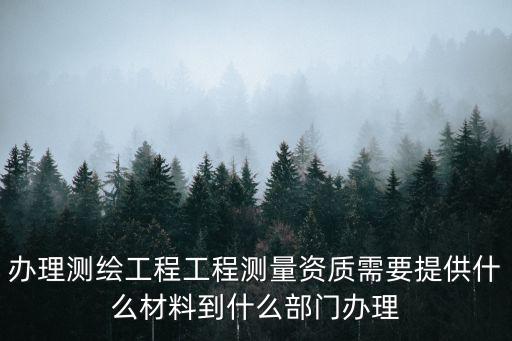 辦理測繪工程工程測量資質需要提供什么材料到什么部門辦理