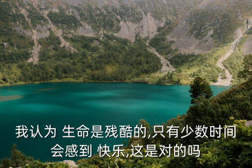 我認為 生命是殘酷的,只有少數(shù)時間會感到 快樂,這是對的嗎