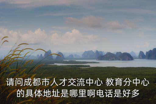 請問成都市人才交流中心 教育分中心的具體地址是哪里啊電話是好多