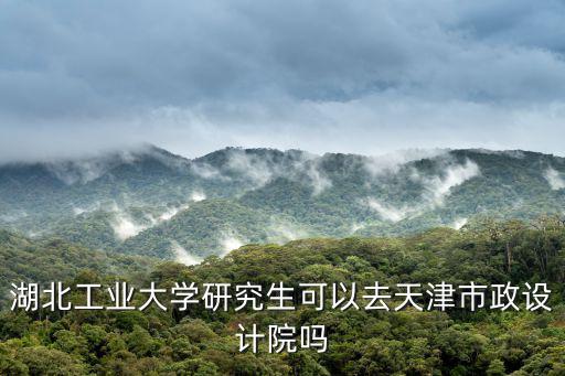 湖北工業大學研究生可以去天津市政設計院嗎