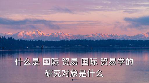 什么是 國際 貿易 國際 貿易學的研究對象是什么