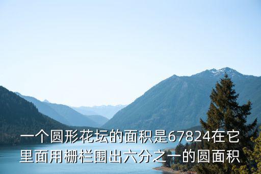 一個圓形花壇的面積是67824在它里面用柵欄圍出六分之一的圓面積