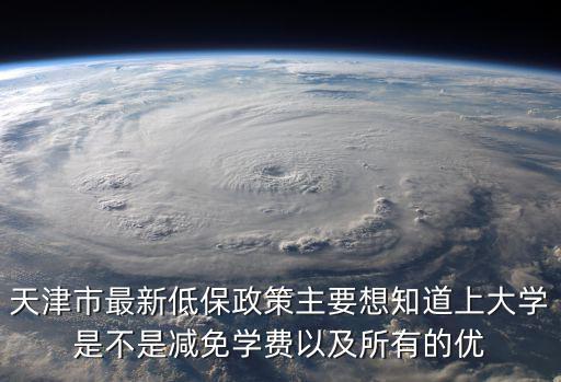 天津市最新低保政策主要想知道上大學是不是減免學費以及所有的優