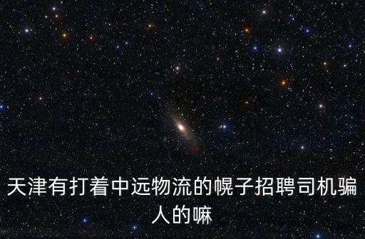 天津有打著中遠(yuǎn)物流的幌子招聘司機(jī)騙人的嘛