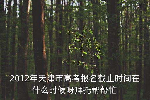 2012年天津市高考報名截止時間在什么時候呀拜托幫幫忙