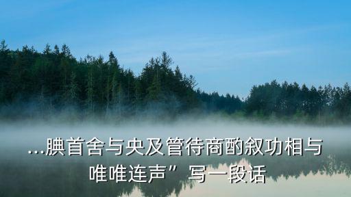 ...腆首舍與央及管待商酌敘功相與 唯唯連聲”寫一段話
