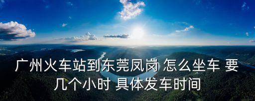 廣州火車站到東莞鳳崗 怎么坐車 要幾個小時 具體發車時間