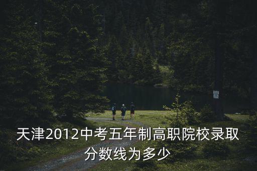 天津市五年制大專學(xué)校錄取分數(shù)線，天津2012中考五年制高職院校錄取分數(shù)線為多少