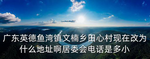 廣東英德魚灣鎮文楠鄉田心村現在改為什么地址啊居委會電話是多小
