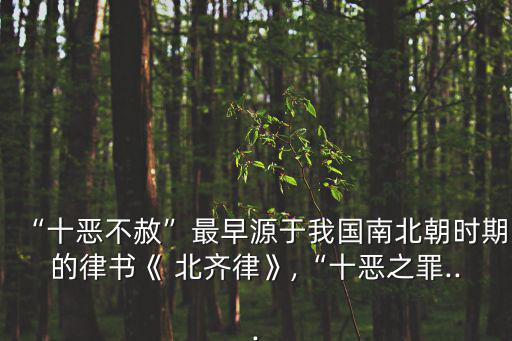 “十惡不赦”最早源于我國南北朝時期的律書《 北齊律》,“十惡之罪...