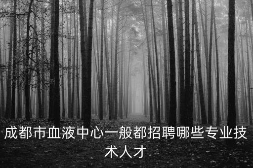 成都市衛生專業招聘，成都市血液中心一般都招聘哪些專業技術人才