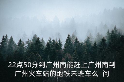 22點50分到廣州南能趕上廣州南到廣州火車站的地鐵未班車么  問
