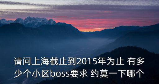 請問上海截止到2015年為止 有多少個小區(qū)boss要求 約莫一下哪個