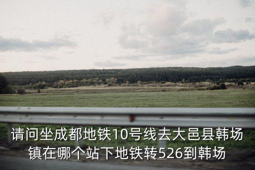 請問坐成都地鐵10號線去大邑縣韓場鎮在哪個站下地鐵轉526到韓場