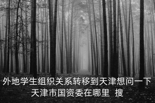 外地學生組織關系轉移到天津想問一下天津市國資委在哪里  搜