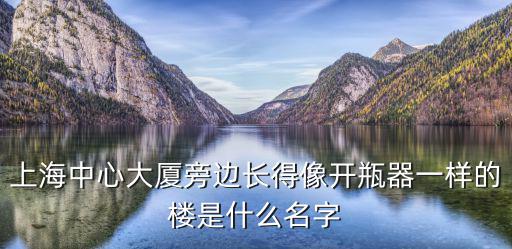 上海中心大廈的外形像什么呢，上海中心大廈旁邊長得像開瓶器一樣的樓是什么名字