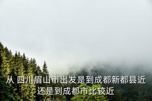 從 四川眉山市出發是到成都新都縣近還是到成都市比較近