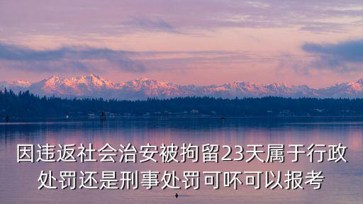 因違返社會(huì)治安被拘留23天屬于行政處罰還是刑事處罰可吥可以報(bào)考