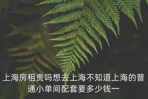 上海房租貴嗎想去上海不知道上海的普通小單間配套要多少錢一