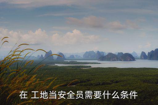 在 工地當安全員需要什么條件