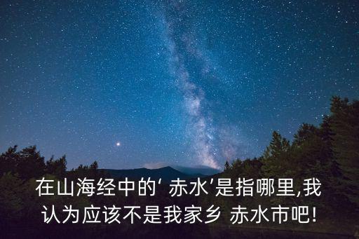 在山海經中的‘ 赤水’是指哪里,我認為應該不是我家鄉 赤水市吧!