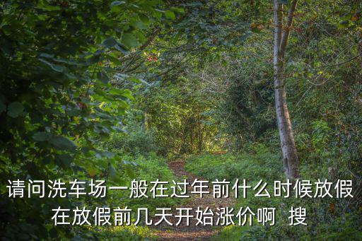 請問洗車場一般在過年前什么時候放假在放假前幾天開始漲價啊  搜