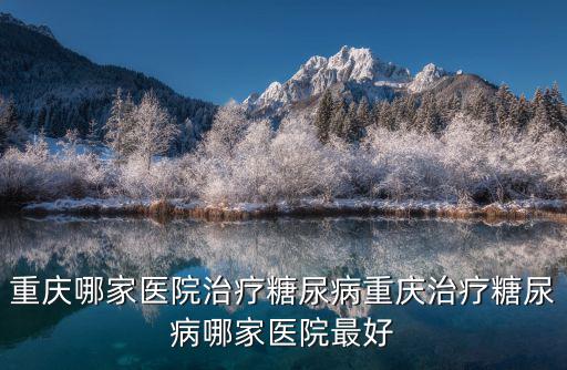重慶市糖尿病哪家醫院好，重慶哪家醫院治療糖尿病重慶治療糖尿病哪家醫院最好