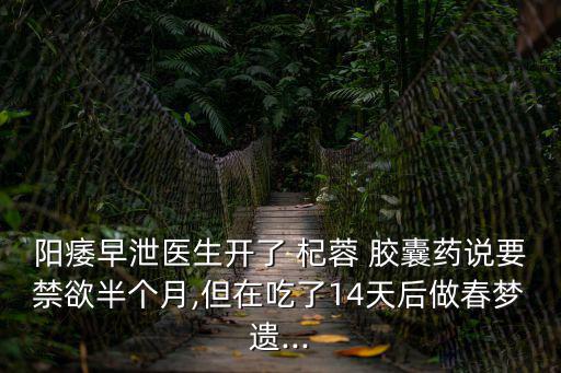 陽痿早泄醫生開了 杞蓉 膠囊藥說要禁欲半個月,但在吃了14天后做春夢遺...